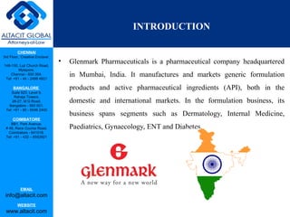 CHENNAI
3rd Floor, ‘Creative Enclave’,
148-150, Luz Church Road,
Mylapore,
Chennai - 600 004.
Tel: +91 - 44 - 2498 4821
BANGALORE
Suite 920, Level 9,
Raheja Towers,
26-27, M G Road,
Bangalore - 560 001.
Tel: +91 - 80 - 6546 2400
COIMBATORE
BB1, Park Avenue,
# 48, Race Course Road,
Coimbatore - 641018.
Tel: +91 - 422 – 6552921
EMAIL
info@altacit.com
WEBSITE
www.altacit.com
• Glenmark Pharmaceuticals is a pharmaceutical company headquartered
in Mumbai, India. It manufactures and markets generic formulation
products and active pharmaceutical ingredients (API), both in the
domestic and international markets. In the formulation business, its
business spans segments such as Dermatology, Internal Medicine,
Paediatrics, Gynaecology, ENT and Diabetes.
INTRODUCTION
 