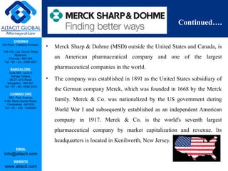 CHENNAI
3rd Floor, ‘Creative Enclave’,
148-150, Luz Church Road,
Mylapore,
Chennai - 600 004.
Tel: +91 - 44 - 2498 4821
BANGALORE
Suite 920, Level 9,
Raheja Towers,
26-27, M G Road,
Bangalore - 560 001.
Tel: +91 - 80 - 6546 2400
COIMBATORE
BB1, Park Avenue,
# 48, Race Course Road,
Coimbatore - 641018.
Tel: +91 - 422 – 6552921
EMAIL
info@altacit.com
WEBSITE
www.altacit.com
Continued….
• Merck Sharp & Dohme (MSD) outside the United States and Canada, is
an American pharmaceutical company and one of the largest
pharmaceutical companies in the world.
• The company was established in 1891 as the United States subsidiary of
the German company Merck, which was founded in 1668 by the Merck
family. Merck & Co. was nationalized by the US government during
World War I and subsequently established as an independent American
company in 1917. Merck & Co. is the world's seventh largest
pharmaceutical company by market capitalization and revenue. Its
headquarters is located in Kenilworth, New Jersey.
 