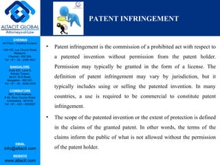 CHENNAI
3rd Floor, ‘Creative Enclave’,
148-150, Luz Church Road,
Mylapore,
Chennai - 600 004.
Tel: +91 - 44 - 2498 4821
BANGALORE
Suite 920, Level 9,
Raheja Towers,
26-27, M G Road,
Bangalore - 560 001.
Tel: +91 - 80 - 6546 2400
COIMBATORE
BB1, Park Avenue,
# 48, Race Course Road,
Coimbatore - 641018.
Tel: +91 - 422 – 6552921
EMAIL
info@altacit.com
WEBSITE
www.altacit.com
• Patent infringement is the commission of a prohibited act with respect to
a patented invention without permission from the patent holder.
Permission may typically be granted in the form of a license. The
definition of patent infringement may vary by jurisdiction, but it
typically includes using or selling the patented invention. In many
countries, a use is required to be commercial to constitute patent
infringement.
• The scope of the patented invention or the extent of protection is defined
in the claims of the granted patent. In other words, the terms of the
claims inform the public of what is not allowed without the permission
of the patent holder.
PATENT INFRINGEMENT
 