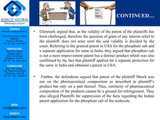 CHENNAI
3rd Floor, ‘Creative Enclave’,
148-150, Luz Church Road,
Mylapore,
Chennai - 600 004.
Tel: +91 - 44 - 2498 4821
BANGALORE
Suite 920, Level 9,
Raheja Towers,
26-27, M G Road,
Bangalore - 560 001.
Tel: +91 - 80 - 6546 2400
COIMBATORE
BB1, Park Avenue,
# 48, Race Course Road,
Coimbatore - 641018.
Tel: +91 - 422 – 6552921
EMAIL
info@altacit.com
WEBSITE
www.altacit.com
CONTINUED…
• Glenmark argued that, as the validity of the patent of the plaintiffs has
been challenged, therefore the question of grant of any interim relief to
the plaintiff, does not arise until the said validity is decided by the
court. Referring to the granted patent in USA for the phosphate salt and
a separate application for same in India, they argued that phosphate salt
is not a mere improvement patent but a distinct product which was also
confirmed by the fact that plaintiff applied for a separate protection for
the same in India and obtained a patent in USA.
• Further, the defendents argued that patent of the plaintiff Merck was
not on the pharmaceutical composition as described in plaintiff’s
product but only on a part thereof. Thus, similarity of pharmaceutical
composition of the products cannot be a ground for infringement. They
also alleged Plaintiffs for suppression of the facts regarding the Indian
patent application for the phosphate salt of the molecule.
 