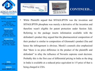 CHENNAI
3rd Floor, ‘Creative Enclave’,
148-150, Luz Church Road,
Mylapore,
Chennai - 600 004.
Tel: +91 - 44 - 2498 4821
BANGALORE
Suite 920, Level 9,
Raheja Towers,
26-27, M G Road,
Bangalore - 560 001.
Tel: +91 - 80 - 6546 2400
COIMBATORE
BB1, Park Avenue,
# 48, Race Course Road,
Coimbatore - 641018.
Tel: +91 - 422 – 6552921
EMAIL
info@altacit.com
WEBSITE
www.altacit.com
CONTINUED…
• While Plaintiffs argued that SITAGLIPTIN was the invention and
SITAGLIPTIN phosphate was merely a derivative of the invention and
therefore wasn't eligible for patent protection under Section 3(d).
Referring to the package inserts information available with the
defendant’s product they argued that the pharmaceutical composition of
their product is similar to composition of Glenmark’s product Zita and
hence the infringement is obvious. Merck’s counsels also emphasized
that “there is no price difference in the product of the plaintiffs and
defendant” to allay the influence of Novartis supreme court decision.
Probably this is the first case of differential pricing in India as the drug
in India is available at a reduced price equivalent to 1/5 price of that is
being charged in USA.
 