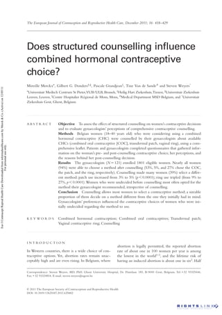 The European Journal of Contraception and Reproductive Health Care, December 2011; 16: 418–429




                                                                                                                Does structured counselling inﬂuence
                                                                                                                combined hormonal contraceptive
                                                                                                                choice?
                                                                                                                Mireille Merckx*, Gilbert G. Donders†,‡, Pascale Grandjean§ , Tine Van de Sande # and Steven Weyers^
Eur J Contracept Reprod Health Care Downloaded from informahealthcare.com by Merck & Co. (Active) on 12/05/11




                                                                                                                *Universitair
                                                                                                                            Medisch Centrum St Pieter,VUB/ULB, Brussels, †Heilig Hart Ziekenhuis, Tienen, ‡Universitair Ziekenhuis
                                                                                                                Leuven, Leuven, §Centre Hospitalier Régional de Mons, Mons, #Medical Department MSD Belgium, and ^Universitair
                                                                                                                Ziekenhuis Gent, Ghent, Belgium


                                                                                                                ............................................................................................................................................................................................................




                                                                                                                ABSTRACT                            Objective To assess the effect of structured counselling on women’s contraceptive decisions
                                                                                                                                                    and to evaluate gynaecologists’ perceptions of comprehensive contraceptive counselling.
                                                                                                                                                    Methods Belgian women (18–40 years old) who were considering using a combined
                                                                                                                                                    hormonal contraceptive (CHC) were counselled by their gynaecologists about available
                                                                                                                                                    CHCs (combined oral contraceptive [COC], transdermal patch, vaginal ring), using a com-
                                            For personal use only.




                                                                                                                                                    prehensive leaﬂet. Patients and gynaecologists completed questionnaires that gathered infor-
                                                                                                                                                    mation on the woman’s pre- and post-counselling contraceptive choice, her perceptions, and
                                                                                                                                                    the reasons behind her post-counselling decision.
                                                                                                                                                    Results The gynaecologists (N 121) enrolled 1801 eligible women. Nearly all women
                                                                                                                                                    (94%) were able to choose a method after counselling (53%, 5%, and 27% chose the COC,
                                                                                                                                                    the patch, and the ring, respectively). Counselling made many women (39%) select a differ-
                                                                                                                                                    ent method: patch use increased from 3% to 5% (p 0.0001); ring use tripled (from 9% to
                                                                                                                                                    27%, p 0.0001). Women who were undecided before counselling most often opted for the
                                                                                                                                                    method their gynaecologist recommended, irrespective of counselling.
                                                                                                                                                    Conclusion Counselling allows most women to select a contraceptive method; a sizeable
                                                                                                                                                    proportion of them decide on a method different from the one they initially had in mind.
                                                                                                                                                    Gynaecologists’ preferences inﬂuenced the contraceptive choices of women who were ini-
                                                                                                                                                    tially undecided regarding the method to use.


                                                                                                                K E Y WO R D S                      Combined hormonal contraception; Combined oral contraceptives; Transdermal patch;
                                                                                                                                                    Vaginal contraceptive ring; Counselling
                                                                                                                ............................................................................................................................................................................................................




                                                                                                                I N T RO D U C T I O N
                                                                                                                                                                                                                          abortion is legally permitted, the reported abortion
                                                                                                                In Western countries, there is a wide choice of con-                                                      rate of about one in 100 women per year is among
                                                                                                                traceptive options. Yet, abortion rates remain unac-                                                      the lowest in the world1–3, and the lifetime risk of
                                                                                                                ceptably high and are even rising. In Belgium, where                                                      having an induced abortion is about one in six2. Half

                                                                                                                Correspondence: Steven Weyers, MD, PhD, Ghent University Hospital, De Pintelaan 185, B-9000 Gent, Belgium. Tel: 32 93325446.
                                                                                                                Fax: 32 93324854. E-mail: steven.weyers@ugent.be



                                                                                                                © 2011 The European Society of Contraception and Reproductive Health
                                                                                                                DOI: 10.3109/13625187.2011.625882
 