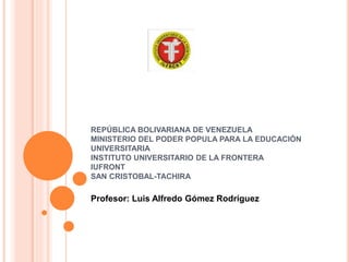 REPÚBLICA BOLIVARIANA DE VENEZUELA
MINISTERIO DEL PODER POPULA PARA LA EDUCACIÓN
UNIVERSITARIA
INSTITUTO UNIVERSITARIO DE LA FRONTERA
IUFRONT
SAN CRISTOBAL-TACHIRA
Profesor: Luis Alfredo Gómez Rodríguez
 