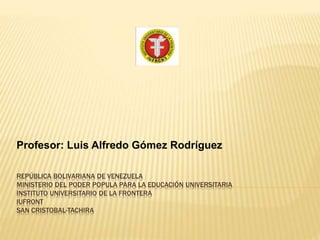 REPÚBLICA BOLIVARIANA DE VENEZUELA
MINISTERIO DEL PODER POPULA PARA LA EDUCACIÓN UNIVERSITARIA
INSTITUTO UNIVERSITARIO DE LA FRONTERA
IUFRONT
SAN CRISTOBAL-TACHIRA
Profesor: Luis Alfredo Gómez Rodríguez
 