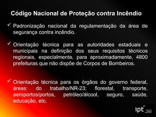 Código Nacional de Proteção contra Incêndio
 Padronização nacional da regulamentação da área de
segurança contra incêndio.
 Orientação técnica para as autoridades estaduais e
municipais na definição dos seus requisitos técnicos
regionais, especialmente, para aproximadamente, 4800
prefeituras que não dispõe de Corpos de Bombeiros.
 Orientação técnica para os órgãos do governo federal,
áreas: do trabalho/NR-23; florestal, transporte,
aeroportos/portos, petróleo/álcool, seguro, saúde,
educação, etc.
 