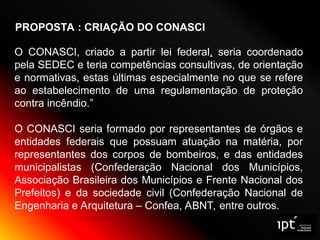 PROPOSTA : CRIAÇÃO DO CONASCI
O CONASCI, criado a partir lei federal, seria coordenado
pela SEDEC e teria competências consultivas, de orientação
e normativas, estas últimas especialmente no que se refere
ao estabelecimento de uma regulamentação de proteção
contra incêndio.”
O CONASCI seria formado por representantes de órgãos e
entidades federais que possuam atuação na matéria, por
representantes dos corpos de bombeiros, e das entidades
municipalistas (Confederação Nacional dos Municípios,
Associação Brasileira dos Municípios e Frente Nacional dos
Prefeitos) e da sociedade civil (Confederação Nacional de
Engenharia e Arquitetura – Confea, ABNT, entre outros.
 