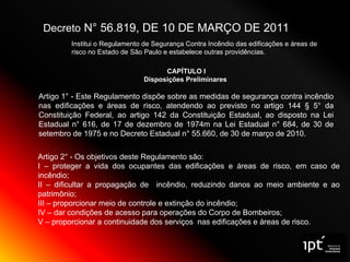 Decreto N° 56.819, DE 10 DE MARÇO DE 2011
Institui o Regulamento de Segurança Contra Incêndio das edificações e áreas de
risco no Estado de São Paulo e estabelece outras providências.
CAPÍTULO I
Disposições Preliminares
Artigo 1° - Este Regulamento dispõe sobre as medidas de segurança contra incêndio
nas edificações e áreas de risco, atendendo ao previsto no artigo 144 § 5° da
Constituição Federal, ao artigo 142 da Constituição Estadual, ao disposto na Lei
Estadual n° 616, de 17 de dezembro de 1974m na Lei Estadual n° 684, de 30 de
setembro de 1975 e no Decreto Estadual n° 55.660, de 30 de março de 2010.
Artigo 2° - Os objetivos deste Regulamento são:
I – proteger a vida dos ocupantes das edificações e áreas de risco, em caso de
incêndio;
II – dificultar a propagação de incêndio, reduzindo danos ao meio ambiente e ao
patrimônio;
III – proporcionar meio de controle e extinção do incêndio;
IV – dar condições de acesso para operações do Corpo de Bombeiros;
V – proporcionar a continuidade dos serviços nas edificações e áreas de risco.
 