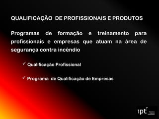 QUALIFICAÇÃO DE PROFISSIONAIS E PRODUTOS
Programas de formação e treinamento para
profissionais e empresas que atuam na área de
segurança contra incêndio
 Programa de Qualificação de Empresas
 Qualificação Profissional
 