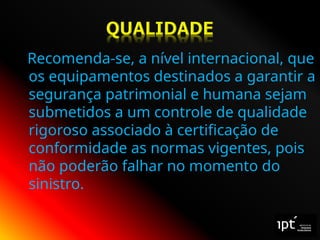 Recomenda-se, a nível internacional, que
os equipamentos destinados a garantir a
segurança patrimonial e humana sejam
submetidos a um controle de qualidade
rigoroso associado à certificação de
conformidade as normas vigentes, pois
não poderão falhar no momento do
sinistro.
 