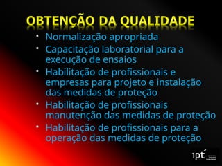  Normalização apropriada
 Capacitação laboratorial para a
execução de ensaios
 Habilitação de profissionais e
empresas para projeto e instalação
das medidas de proteção
 Habilitação de profissionais
manutenção das medidas de proteção
 Habilitação de profissionais para a
operação das medidas de proteção
 