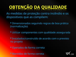 As medidas de proteção contra incêndio e os
dispositivos que as compõem:
 Dimensionados seguindo regras de boa prática
(normalização)
 Utilizar componentes com qualidade assegurada
 Instalados/construído de acordo com o previsto
no projeto
 Operados de forma correta
 Mantidos de forma correta
 