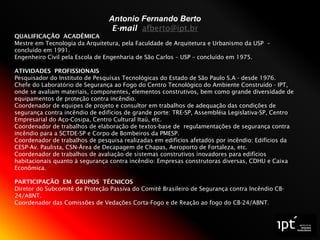 Antonio Fernando Berto
E-mail afberto@ipt.br
QUALIFICAÇÃO ACADÊMICA
Mestre em Tecnologia da Arquitetura, pela Faculdade de Arquitetura e Urbanismo da USP –
concluído em 1991.
Engenheiro Civil pela Escola de Engenharia de São Carlos – USP – concluído em 1975.
ATIVIDADES PROFISSIONAIS
Pesquisador do Instituto de Pesquisas Tecnológicas do Estado de São Paulo S.A - desde 1976.
Chefe do Laboratório de Segurança ao Fogo do Centro Tecnológico do Ambiente Construído - IPT,
onde se avaliam materiais, componentes, elementos construtivos, bem como grande diversidade de
equipamentos de proteção contra incêndio.
Coordenador de equipes de projeto e consultor em trabalhos de adequação das condições de
segurança contra incêndio de edifícios de grande porte: TRE-SP, Assembléia Legislativa-SP, Centro
Empresarial do Aço-Cosipa, Centro Cultural Itaú, etc.
Coordenador de trabalhos de elaboração de textos-base de regulamentações de segurança contra
incêndio para a SCTDE-SP e Corpo de Bombeiros da PMESP.
Coordenador de trabalhos de pesquisa realizadas em edifícios afetados por incêndio: Edifícios da
CESP-Av. Paulista, CSN-Área de Decapagem de Chapas, Aeroporto de Fortaleza, etc.
Coordenador de trabalhos de avaliação de sistemas construtivos inovadores para edifícios
habitacionais quanto à segurança contra incêndio: Empresas construtoras diversas, CDHU e Caixa
Econômica.
PARTICIPAÇÃO EM GRUPOS TÉCNICOS
Diretor do Subcomitê de Proteção Passiva do Comitê Brasileiro de Segurança contra Incêndio CB-
24/ABNT.
Coordenador das Comissões de Vedações Corta-Fogo e de Reação ao fogo do CB-24/ABNT.
 