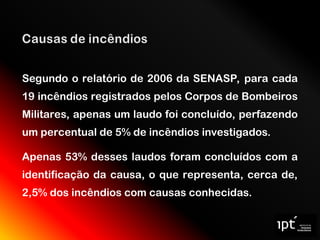 Segundo o relatório de 2006 da SENASP, para cada
19 incêndios registrados pelos Corpos de Bombeiros
Militares, apenas um laudo foi concluído, perfazendo
um percentual de 5% de incêndios investigados.
Apenas 53% desses laudos foram concluídos com a
identificação da causa, o que representa, cerca de,
2,5% dos incêndios com causas conhecidas.
 