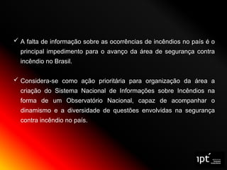  A falta de informação sobre as ocorrências de incêndios no país é o
principal impedimento para o avanço da área de segurança contra
incêndio no Brasil.
 Considera-se como ação prioritária para organização da área a
criação do Sistema Nacional de Informações sobre Incêndios na
forma de um Observatório Nacional, capaz de acompanhar o
dinamismo e a diversidade de questões envolvidas na segurança
contra incêndio no país.
 