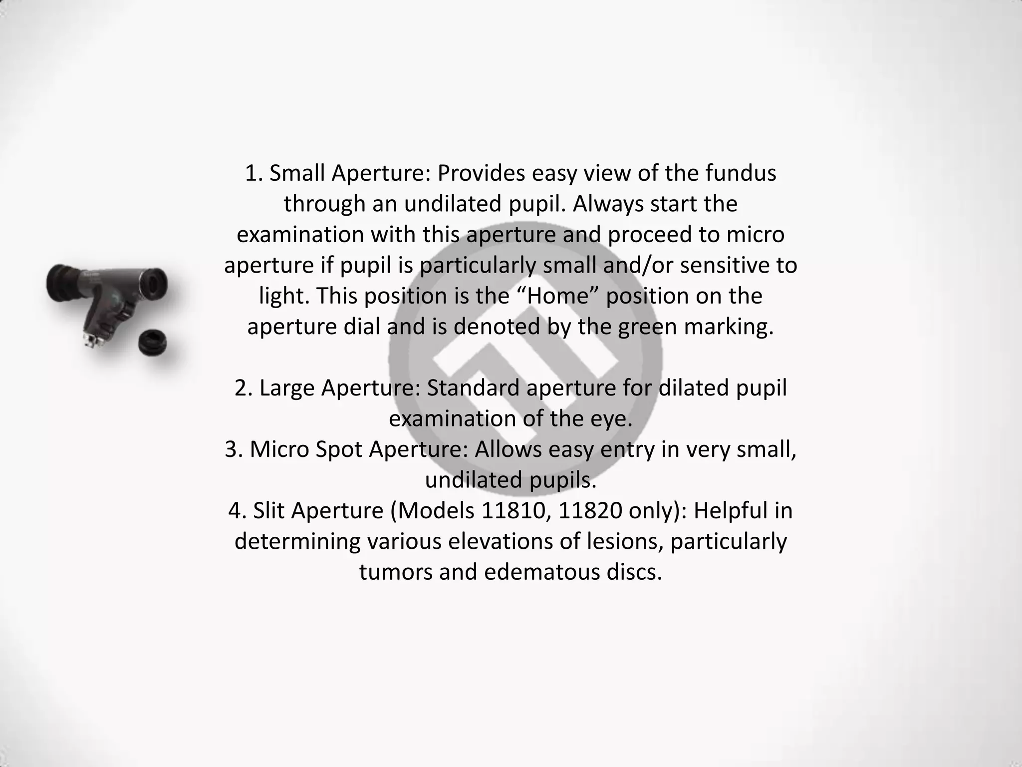 1. Small Aperture: Provides easy view of the fundus
through an undilated pupil. Always start the
examination with this aperture and proceed to micro
aperture if pupil is particularly small and/or sensitive to
light. This position is the “Home” position on the
aperture dial and is denoted by the green marking.
2. Large Aperture: Standard aperture for dilated pupil
examination of the eye.
3. Micro Spot Aperture: Allows easy entry in very small,
undilated pupils.
4. Slit Aperture (Models 11810, 11820 only): Helpful in
determining various elevations of lesions, particularly
tumors and edematous discs.
 