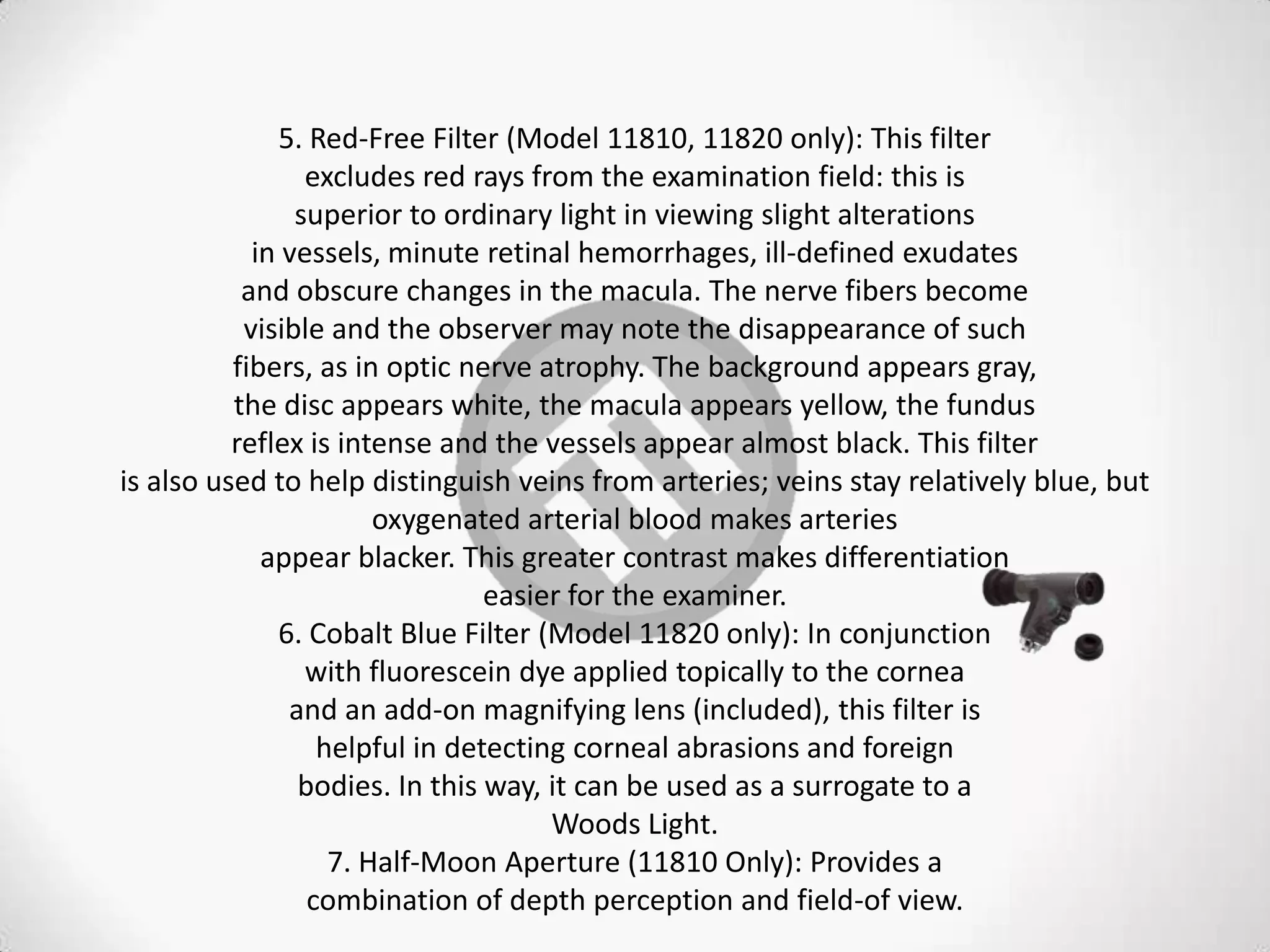5. Red-Free Filter (Model 11810, 11820 only): This filter
excludes red rays from the examination field: this is
superior to ordinary light in viewing slight alterations
in vessels, minute retinal hemorrhages, ill-defined exudates
and obscure changes in the macula. The nerve fibers become
visible and the observer may note the disappearance of such
fibers, as in optic nerve atrophy. The background appears gray,
the disc appears white, the macula appears yellow, the fundus
reflex is intense and the vessels appear almost black. This filter
is also used to help distinguish veins from arteries; veins stay relatively blue, but
oxygenated arterial blood makes arteries
appear blacker. This greater contrast makes differentiation
easier for the examiner.
6. Cobalt Blue Filter (Model 11820 only): In conjunction
with fluorescein dye applied topically to the cornea
and an add-on magnifying lens (included), this filter is
helpful in detecting corneal abrasions and foreign
bodies. In this way, it can be used as a surrogate to a
Woods Light.
7. Half-Moon Aperture (11810 Only): Provides a
combination of depth perception and field-of view.
 