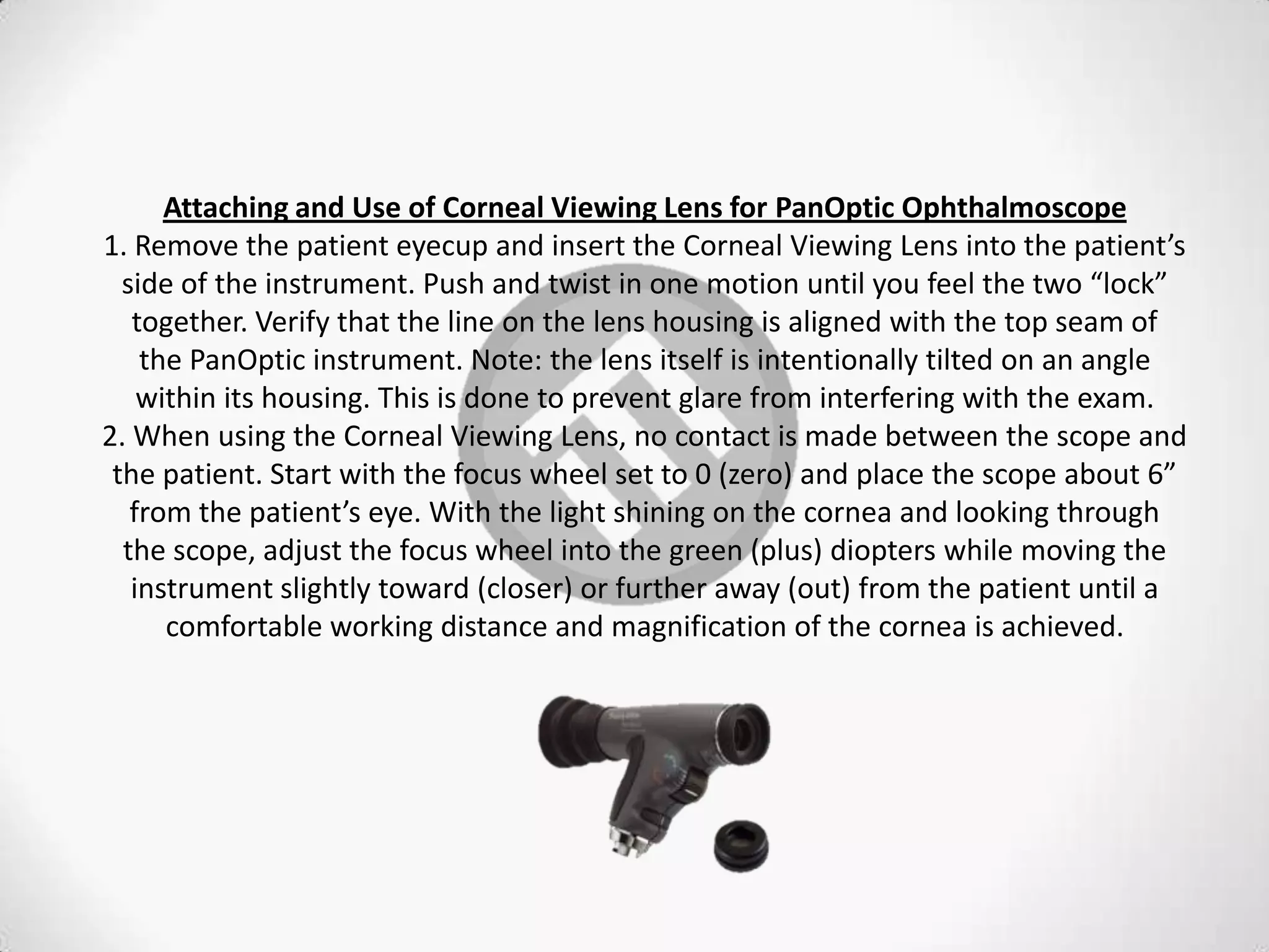 Attaching and Use of Corneal Viewing Lens for PanOptic Ophthalmoscope
1. Remove the patient eyecup and insert the Corneal Viewing Lens into the patient’s
side of the instrument. Push and twist in one motion until you feel the two “lock”
together. Verify that the line on the lens housing is aligned with the top seam of
the PanOptic instrument. Note: the lens itself is intentionally tilted on an angle
within its housing. This is done to prevent glare from interfering with the exam.
2. When using the Corneal Viewing Lens, no contact is made between the scope and
the patient. Start with the focus wheel set to 0 (zero) and place the scope about 6”
from the patient’s eye. With the light shining on the cornea and looking through
the scope, adjust the focus wheel into the green (plus) diopters while moving the
instrument slightly toward (closer) or further away (out) from the patient until a
comfortable working distance and magnification of the cornea is achieved.
 