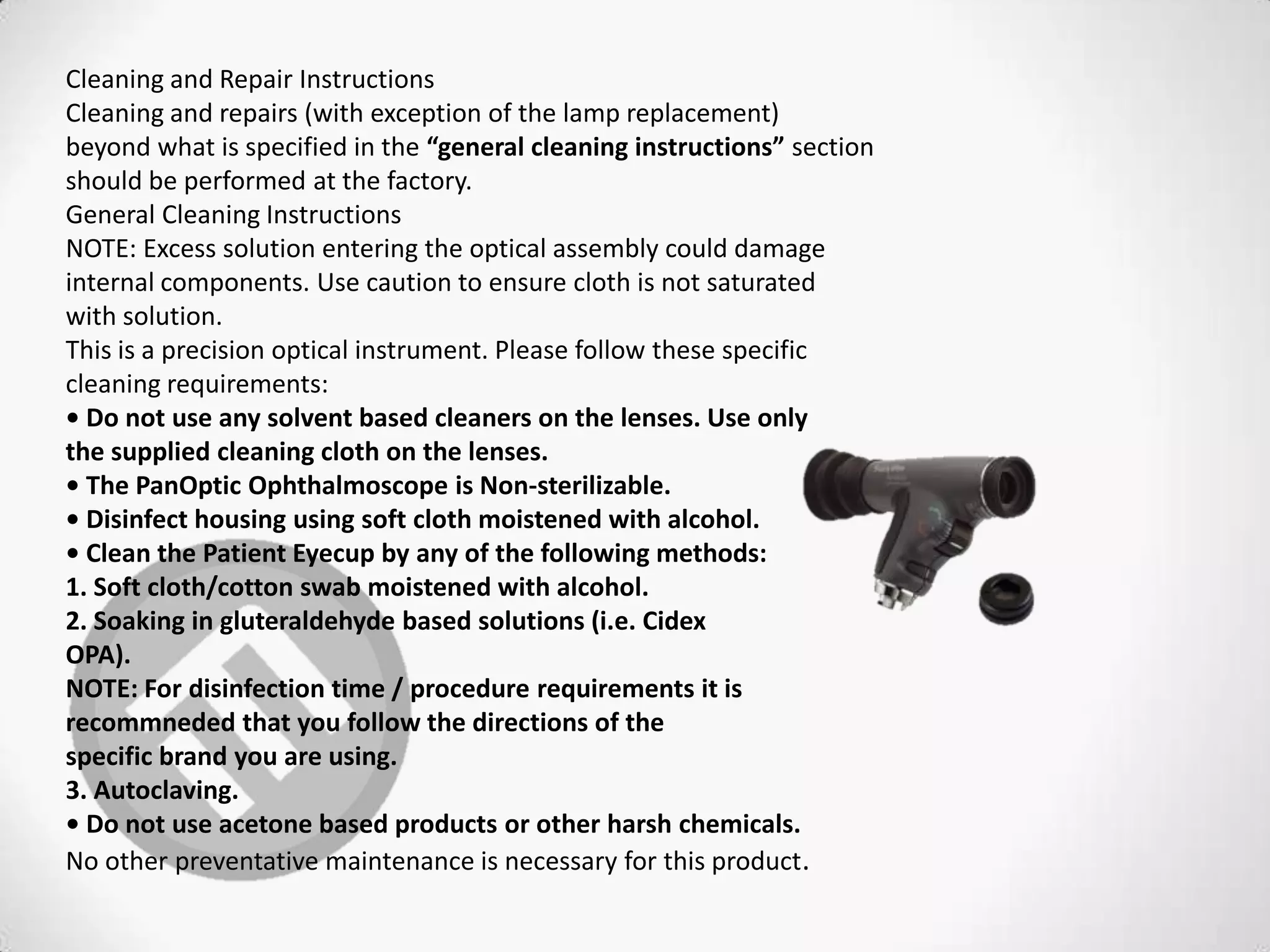 Cleaning and Repair Instructions
Cleaning and repairs (with exception of the lamp replacement)
beyond what is specified in the “general cleaning instructions” section
should be performed at the factory.
General Cleaning Instructions
NOTE: Excess solution entering the optical assembly could damage
internal components. Use caution to ensure cloth is not saturated
with solution.
This is a precision optical instrument. Please follow these specific
cleaning requirements:
• Do not use any solvent based cleaners on the lenses. Use only
the supplied cleaning cloth on the lenses.
• The PanOptic Ophthalmoscope is Non-sterilizable.
• Disinfect housing using soft cloth moistened with alcohol.
• Clean the Patient Eyecup by any of the following methods:
1. Soft cloth/cotton swab moistened with alcohol.
2. Soaking in gluteraldehyde based solutions (i.e. Cidex
OPA).
NOTE: For disinfection time / procedure requirements it is
recommneded that you follow the directions of the
specific brand you are using.
3. Autoclaving.
• Do not use acetone based products or other harsh chemicals.
No other preventative maintenance is necessary for this product.
 