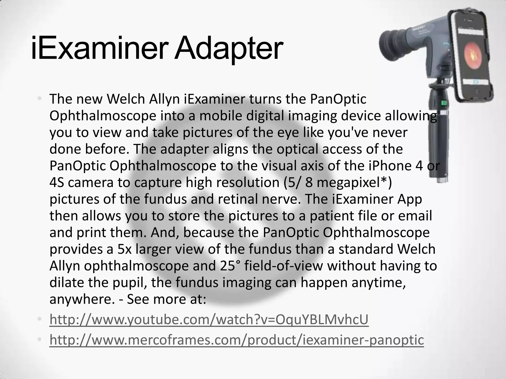iExaminer Adapter
• The new Welch Allyn iExaminer turns the PanOptic
Ophthalmoscope into a mobile digital imaging device allowing
you to view and take pictures of the eye like you've never
done before. The adapter aligns the optical access of the
PanOptic Ophthalmoscope to the visual axis of the iPhone 4 or
4S camera to capture high resolution (5/ 8 megapixel*)
pictures of the fundus and retinal nerve. The iExaminer App
then allows you to store the pictures to a patient file or email
and print them. And, because the PanOptic Ophthalmoscope
provides a 5x larger view of the fundus than a standard Welch
Allyn ophthalmoscope and 25° field-of-view without having to
dilate the pupil, the fundus imaging can happen anytime,
anywhere. - See more at:
• http://www.youtube.com/watch?v=OquYBLMvhcU
• http://www.mercoframes.com/product/iexaminer-panoptic
 