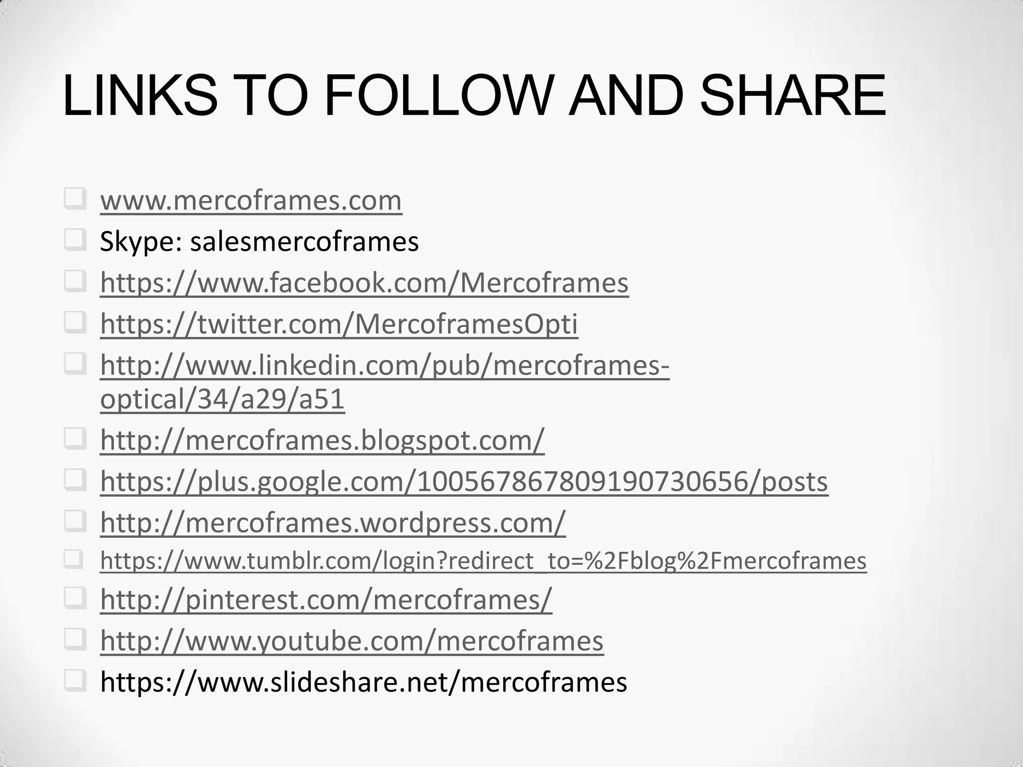 LINKS TO FOLLOW AND SHARE
 www.mercoframes.com
 Skype: salesmercoframes
 https://www.facebook.com/Mercoframes
 https://twitter.com/MercoframesOpti
 http://www.linkedin.com/pub/mercoframes-
optical/34/a29/a51
 http://mercoframes.blogspot.com/
 https://plus.google.com/100567867809190730656/posts
 http://mercoframes.wordpress.com/
 https://www.tumblr.com/login?redirect_to=%2Fblog%2Fmercoframes
 http://pinterest.com/mercoframes/
 http://www.youtube.com/mercoframes
 https://www.slideshare.net/mercoframes
 