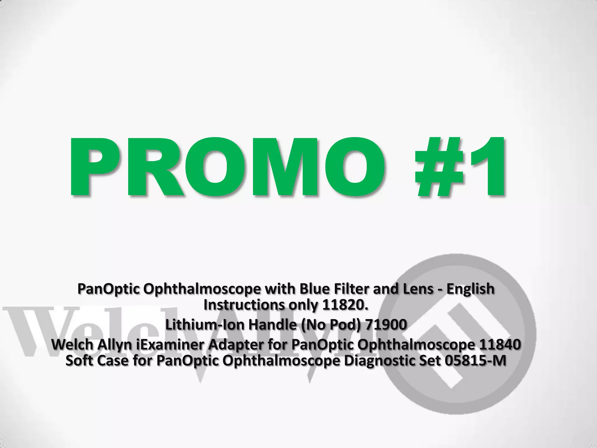 PROMO #1
PanOptic Ophthalmoscope with Blue Filter and Lens - English
Instructions only 11820.
Lithium-Ion Handle (No Pod) 71900
Welch Allyn iExaminer Adapter for PanOptic Ophthalmoscope 11840
Soft Case for PanOptic Ophthalmoscope Diagnostic Set 05815-M
 