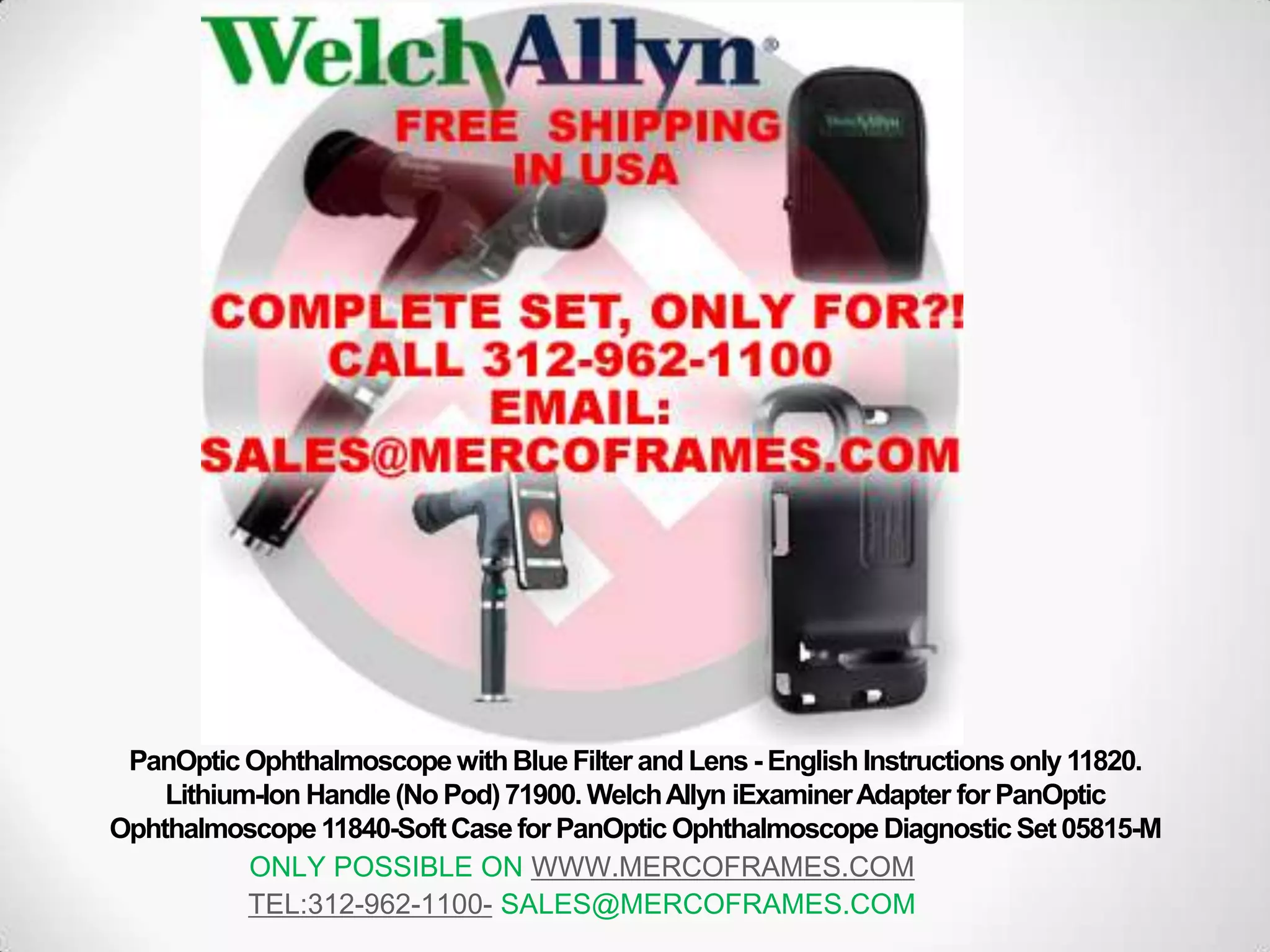 PanOptic Ophthalmoscope withBlueFilter and Lens - EnglishInstructionsonly 11820.
Lithium-Ion Handle (No Pod)71900. WelchAllyn iExaminerAdapter for PanOptic
Ophthalmoscope 11840-SoftCase for PanOptic Ophthalmoscope Diagnostic Set 05815-M
ONLY POSSIBLE ON WWW.MERCOFRAMES.COM
TEL:312-962-1100- SALES@MERCOFRAMES.COM
 