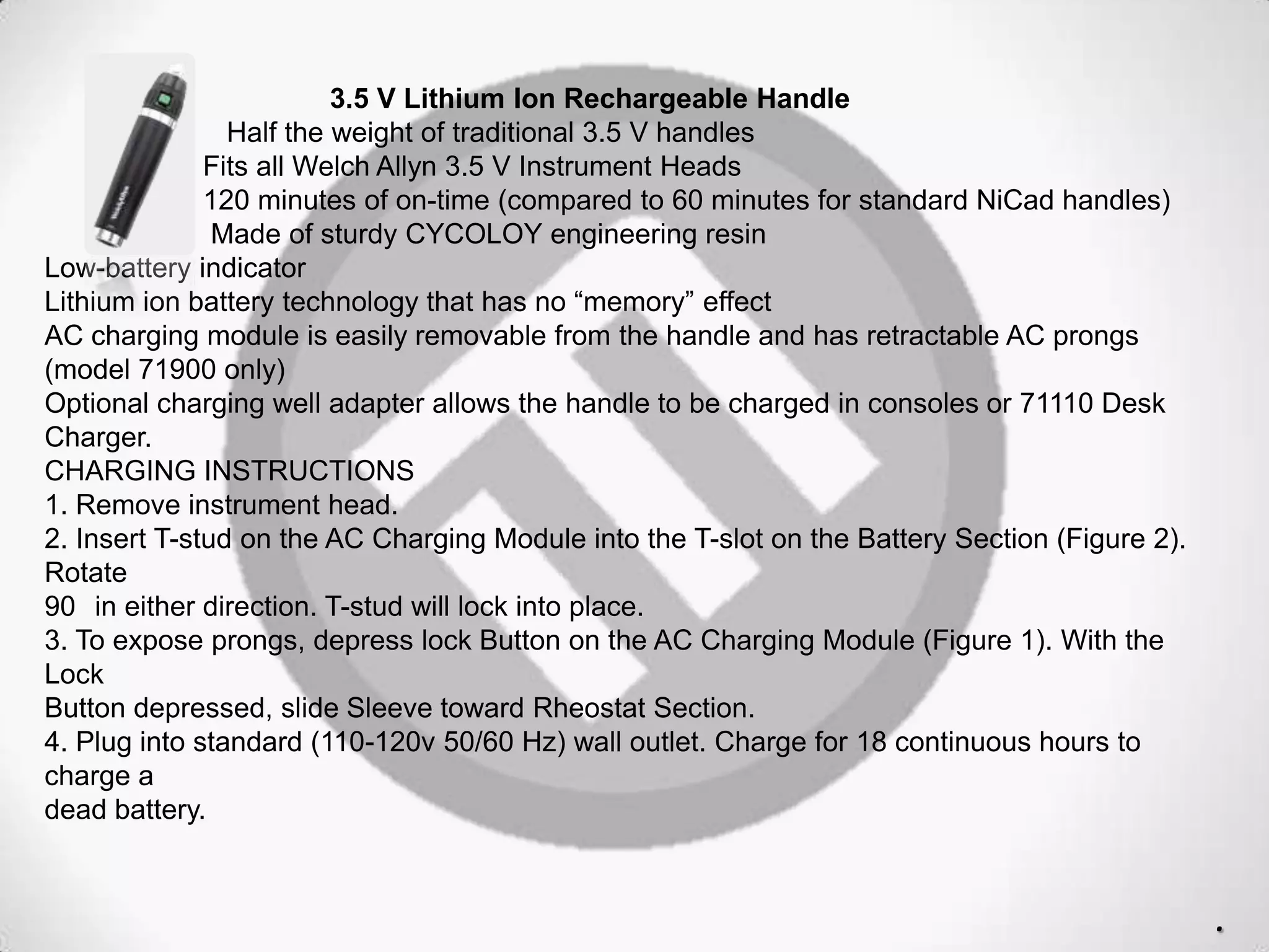 3.5 V Lithium Ion Rechargeable Handle
Half the weight of traditional 3.5 V handles
Fits all Welch Allyn 3.5 V Instrument Heads
120 minutes of on-time (compared to 60 minutes for standard NiCad handles)
Made of sturdy CYCOLOY engineering resin
Low-battery indicator
Lithium ion battery technology that has no “memory” effect
AC charging module is easily removable from the handle and has retractable AC prongs
(model 71900 only)
Optional charging well adapter allows the handle to be charged in consoles or 71110 Desk
Charger.
CHARGING INSTRUCTIONS
1. Remove instrument head.
2. Insert T-stud on the AC Charging Module into the T-slot on the Battery Section (Figure 2).
Rotate
90 in either direction. T-stud will lock into place.
3. To expose prongs, depress lock Button on the AC Charging Module (Figure 1). With the
Lock
Button depressed, slide Sleeve toward Rheostat Section.
4. Plug into standard (110-120v 50/60 Hz) wall outlet. Charge for 18 continuous hours to
charge a
dead battery.
.
 