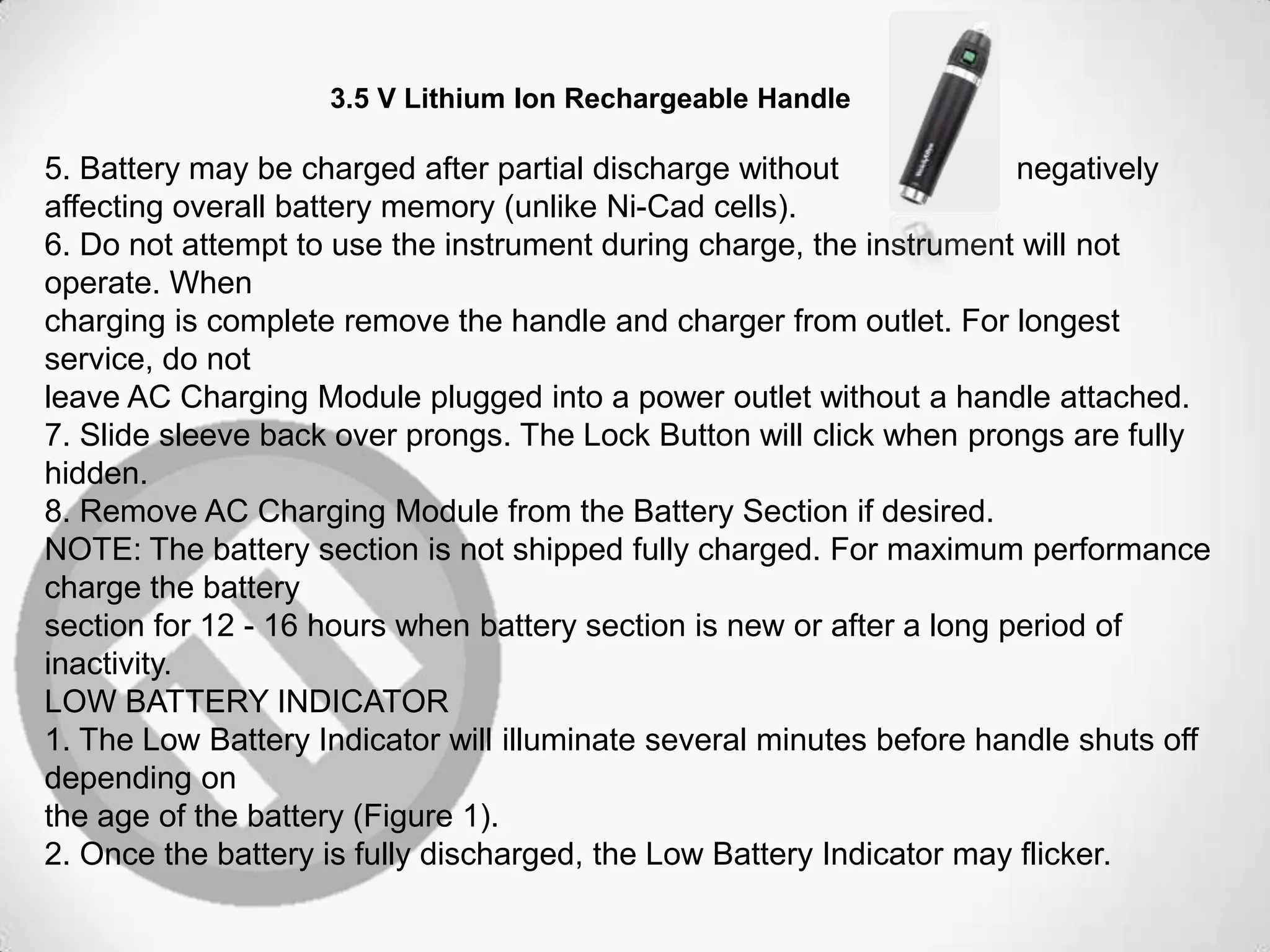 3.5 V Lithium Ion Rechargeable Handle
5. Battery may be charged after partial discharge without negatively
affecting overall battery memory (unlike Ni-Cad cells).
6. Do not attempt to use the instrument during charge, the instrument will not
operate. When
charging is complete remove the handle and charger from outlet. For longest
service, do not
leave AC Charging Module plugged into a power outlet without a handle attached.
7. Slide sleeve back over prongs. The Lock Button will click when prongs are fully
hidden.
8. Remove AC Charging Module from the Battery Section if desired.
NOTE: The battery section is not shipped fully charged. For maximum performance
charge the battery
section for 12 - 16 hours when battery section is new or after a long period of
inactivity.
LOW BATTERY INDICATOR
1. The Low Battery Indicator will illuminate several minutes before handle shuts off
depending on
the age of the battery (Figure 1).
2. Once the battery is fully discharged, the Low Battery Indicator may flicker.
 