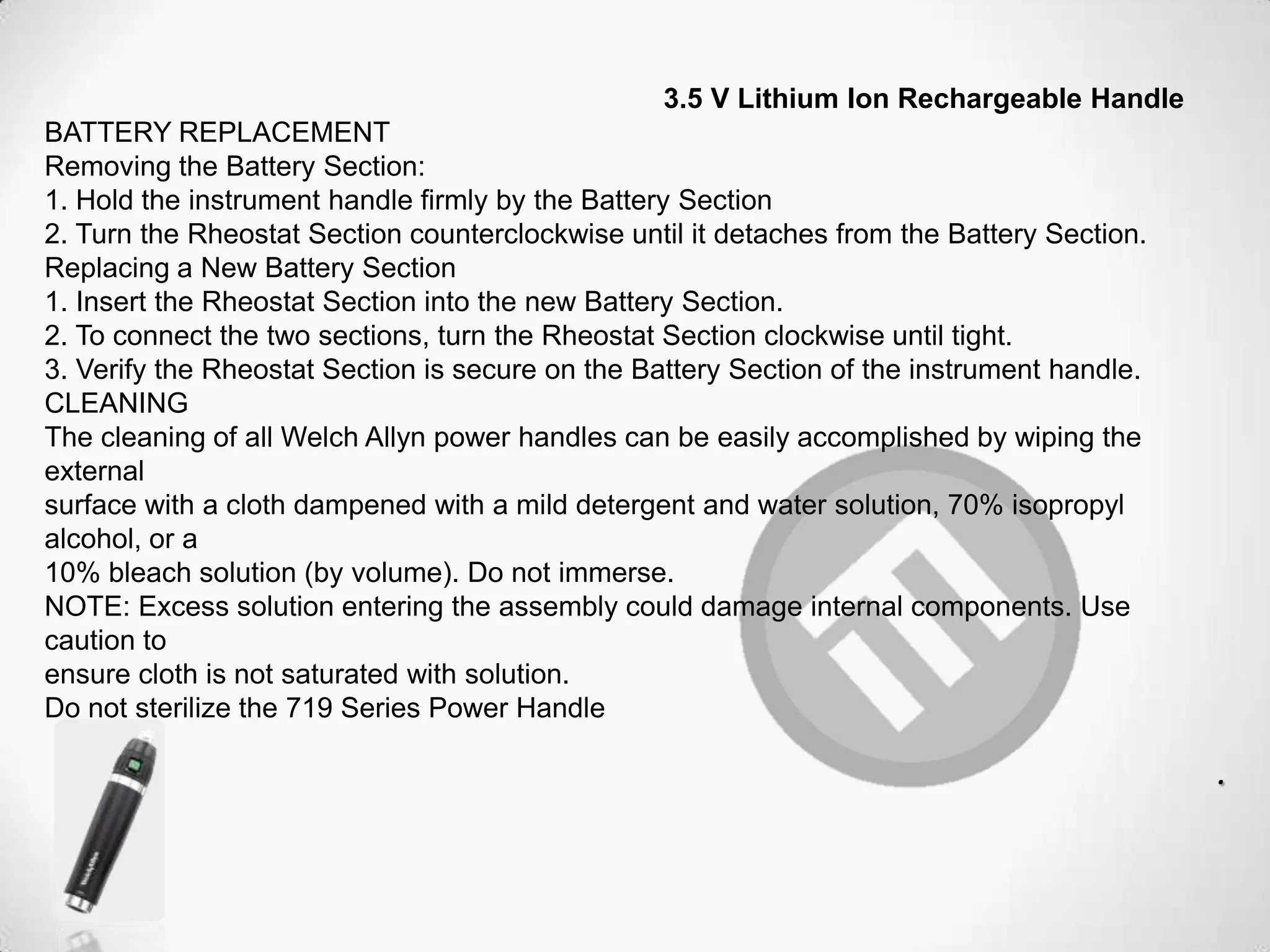 3.5 V Lithium Ion Rechargeable Handle
BATTERY REPLACEMENT
Removing the Battery Section:
1. Hold the instrument handle firmly by the Battery Section
2. Turn the Rheostat Section counterclockwise until it detaches from the Battery Section.
Replacing a New Battery Section
1. Insert the Rheostat Section into the new Battery Section.
2. To connect the two sections, turn the Rheostat Section clockwise until tight.
3. Verify the Rheostat Section is secure on the Battery Section of the instrument handle.
CLEANING
The cleaning of all Welch Allyn power handles can be easily accomplished by wiping the
external
surface with a cloth dampened with a mild detergent and water solution, 70% isopropyl
alcohol, or a
10% bleach solution (by volume). Do not immerse.
NOTE: Excess solution entering the assembly could damage internal components. Use
caution to
ensure cloth is not saturated with solution.
Do not sterilize the 719 Series Power Handle
.
 