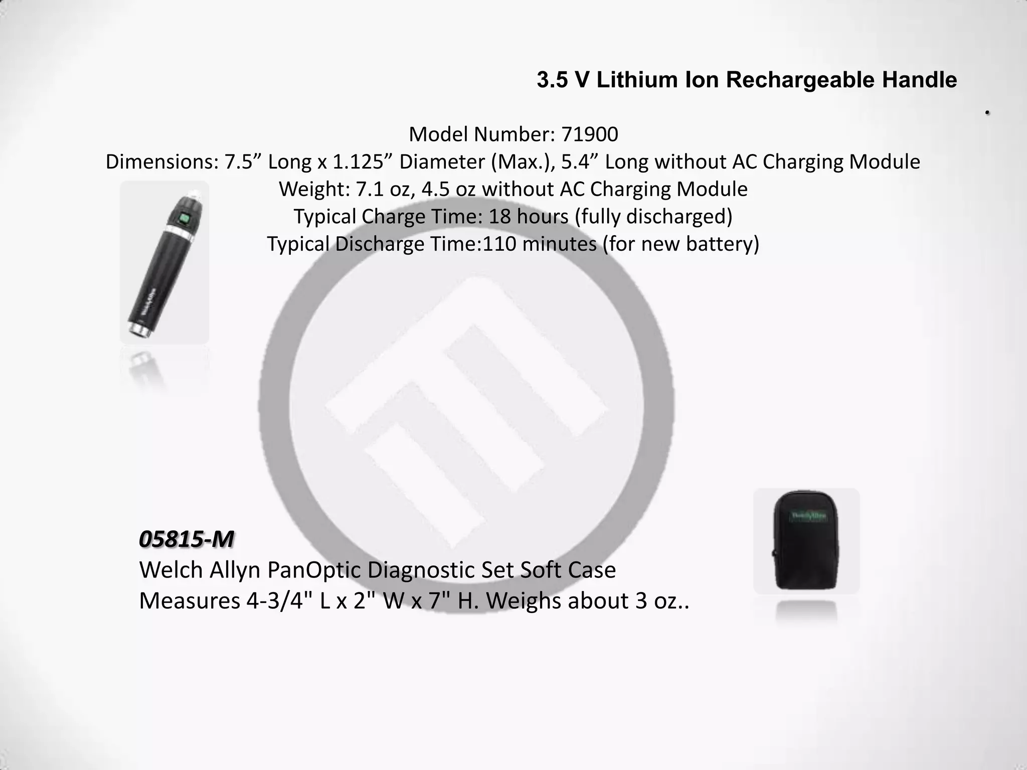 3.5 V Lithium Ion Rechargeable Handle
.
Model Number: 71900
Dimensions: 7.5” Long x 1.125” Diameter (Max.), 5.4” Long without AC Charging Module
Weight: 7.1 oz, 4.5 oz without AC Charging Module
Typical Charge Time: 18 hours (fully discharged)
Typical Discharge Time:110 minutes (for new battery)
05815-M
Welch Allyn PanOptic Diagnostic Set Soft Case
Measures 4-3/4" L x 2" W x 7" H. Weighs about 3 oz..
 
