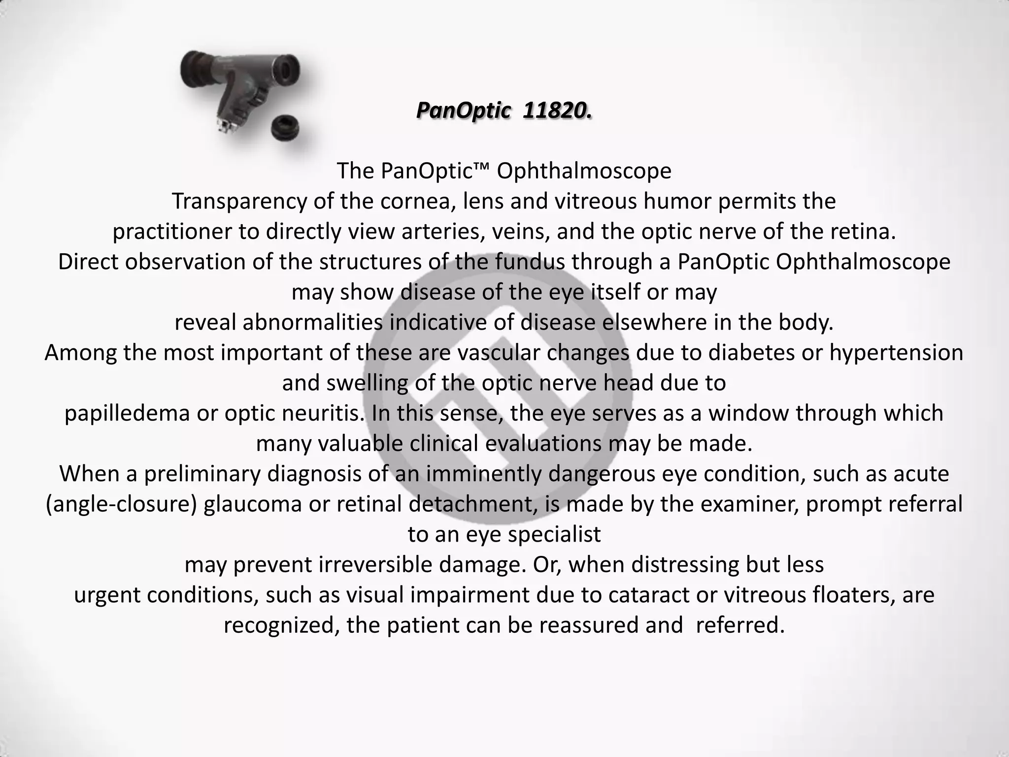 PanOptic 11820.
The PanOptic™ Ophthalmoscope
Transparency of the cornea, lens and vitreous humor permits the
practitioner to directly view arteries, veins, and the optic nerve of the retina.
Direct observation of the structures of the fundus through a PanOptic Ophthalmoscope
may show disease of the eye itself or may
reveal abnormalities indicative of disease elsewhere in the body.
Among the most important of these are vascular changes due to diabetes or hypertension
and swelling of the optic nerve head due to
papilledema or optic neuritis. In this sense, the eye serves as a window through which
many valuable clinical evaluations may be made.
When a preliminary diagnosis of an imminently dangerous eye condition, such as acute
(angle-closure) glaucoma or retinal detachment, is made by the examiner, prompt referral
to an eye specialist
may prevent irreversible damage. Or, when distressing but less
urgent conditions, such as visual impairment due to cataract or vitreous floaters, are
recognized, the patient can be reassured and referred.
 