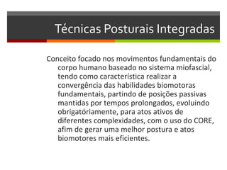 Técnicas Posturais Integradas

Conceito focado nos movimentos fundamentais do
   corpo humano baseado no sistema miofascial,
   tendo como característica realizar a
   convergência das habilidades biomotoras
   fundamentais, partindo de posições passivas
   mantidas por tempos prolongados, evoluindo
   obrigatóriamente, para atos ativos de
   diferentes complexidades, com o uso do CORE,
   afim de gerar uma melhor postura e atos
   biomotores mais eficientes.
 