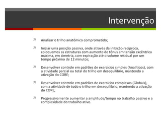 Intervenção
   Analisar o trilho anatômico comprometido;

   Iniciar uma posição passiva, onde através da inibição recíproca,
    coloquemos as estruturas com aumento de tônus em tensão excêntrica
    máxima, em simetria, com expiração até o volume residual por um
    tempo próximo de 12 minutos;

   Desenvolver controle em padrões de exercícios simples (Analíticos), com
    a atividade parcial ou total do trilho em desequilíbrio, mantendo a
    ativação do CORE;

   Desenvolver controle em padrões de exercícios complexos (Globais),
    com a atividade de todo o trilho em desequilíbrio, mantendo a ativação
    do CORE;

   Progressivamente aumentar a amplitude/tempo no trabalho passivo e a
    complexidade do trabalho ativo.
 
