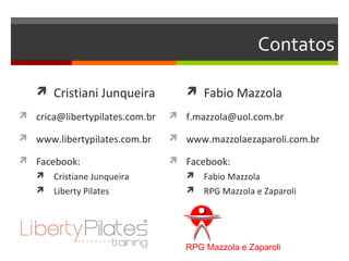 Contatos

    Cristiani Junqueira            Fabio Mazzola
 crica@libertypilates.com.br    f.mazzola@uol.com.br

 www.libertypilates.com.br      www.mazzolaezaparoli.com.br

 Facebook:                      Facebook:
    Cristiane Junqueira            Fabio Mazzola
    Liberty Pilates                RPG Mazzola e Zaparoli




                                   RPG Mazzola e Zaparoli
 