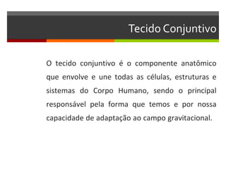 Tecido Conjuntivo

O tecido conjuntivo é o componente anatômico
que envolve e une todas as células, estruturas e
sistemas do Corpo Humano, sendo o principal
responsável pela forma que temos e por nossa
capacidade de adaptação ao campo gravitacional.
 