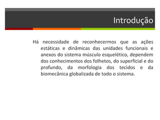 Introdução

Há necessidade de reconhecermos que as ações
   estáticas e dinâmicas das unidades funcionais e
   anexos do sistema músculo esquelético, dependem
   dos conhecimentos dos folhetos, do superficial e do
   profundo, da morfologia dos tecidos e da
   biomecânica globalizada de todo o sistema.
 