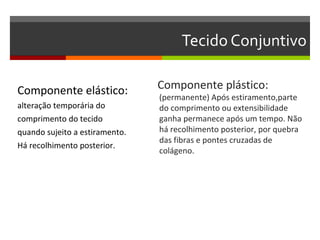 Tecido Conjuntivo

Componente elástico:            Componente plástico:
                                (permanente) Após estiramento,parte
alteração temporária do         do comprimento ou extensibilidade
comprimento do tecido           ganha permanece após um tempo. Não
quando sujeito a estiramento.   há recolhimento posterior, por quebra
                                das fibras e pontes cruzadas de
Há recolhimento posterior.
                                colágeno.
 