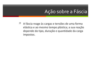 Ação sobre a Fáscia

 A fáscia reage às cargas e tensões de uma forma
   elástica e ao mesmo tempo plástica; a sua reação
   depende do tipo, duração e quantidade da carga
   impostos.
 