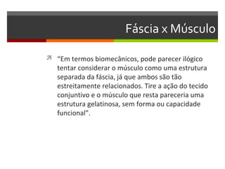 Fáscia x Músculo

 “Em termos biomecânicos, pode parecer ilógico
   tentar considerar o músculo como uma estrutura
   separada da fáscia, já que ambos são tão
   estreitamente relacionados. Tire a ação do tecido
   conjuntivo e o músculo que resta pareceria uma
   estrutura gelatinosa, sem forma ou capacidade
   funcional”.
 