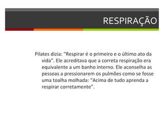 RESPIRAÇÃO


Pilates dizia: “Respirar é o primeiro e o último ato da
    vida”. Ele acreditava que a correta respiração era
    equivalente a um banho interno. Ele aconselha as
    pessoas a pressionarem os pulmões como se fosse
    uma toalha molhada: “Acima de tudo aprenda a
    respirar corretamente”.
 