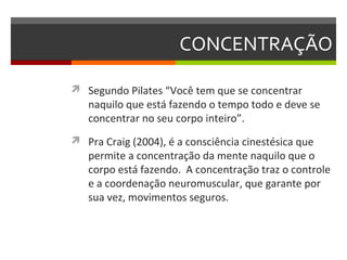 CONCENTRAÇÃO

 Segundo Pilates “Você tem que se concentrar
   naquilo que está fazendo o tempo todo e deve se
   concentrar no seu corpo inteiro”.
 Pra Craig (2004), é a consciência cinestésica que
   permite a concentração da mente naquilo que o
   corpo está fazendo. A concentração traz o controle
   e a coordenação neuromuscular, que garante por
   sua vez, movimentos seguros.
 