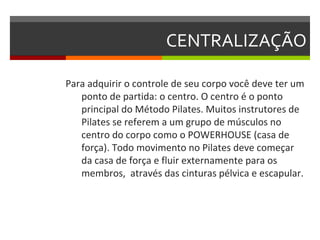 CENTRALIZAÇÃO

Para adquirir o controle de seu corpo você deve ter um
   ponto de partida: o centro. O centro é o ponto
   principal do Método Pilates. Muitos instrutores de
   Pilates se referem a um grupo de músculos no
   centro do corpo como o POWERHOUSE (casa de
   força). Todo movimento no Pilates deve começar
   da casa de força e fluir externamente para os
   membros, através das cinturas pélvica e escapular.
 