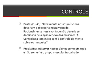 CONTROLE

 Pilates (1945): “Idealmente nossos músculos
   deveriam obedecer a nossa vontade.
   Racionalmente nossa vontade não deveria ser
   dominada pela ação reflexa dos músculos. A
   Contrologia tem início com o controle da mente
   sobre os músculos”.
 Precisamos observar nossos alunos como um todo
   e não somente o grupo muscular trabalhado.
 