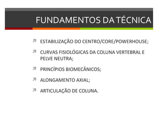 FUNDAMENTOS DA TÉCNICA

 ESTABILIZAÇÃO DO CENTRO/CORE/POWERHOUSE;

 CURVAS FISIOLÓGICAS DA COLUNA VERTEBRAL E
   PELVE NEUTRA;
 PRINCÍPIOS BIOMECÂNICOS;

 ALONGAMENTO AXIAL;

 ARTICULAÇÃO DE COLUNA.
 