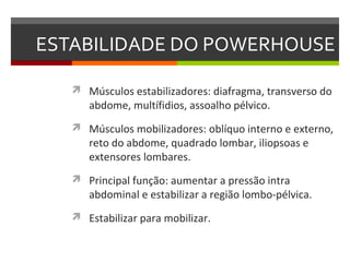 ESTABILIDADE DO POWERHOUSE

    Músculos estabilizadores: diafragma, transverso do
      abdome, multífidios, assoalho pélvico.
    Músculos mobilizadores: oblíquo interno e externo,
      reto do abdome, quadrado lombar, iliopsoas e
      extensores lombares.
    Principal função: aumentar a pressão intra
      abdominal e estabilizar a região lombo-pélvica.
    Estabilizar para mobilizar.
 