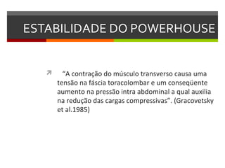 ESTABILIDADE DO POWERHOUSE


        “A contração do músculo transverso causa uma
       tensão na fáscia toracolombar e um conseqüente
       aumento na pressão intra abdominal a qual auxilia
       na redução das cargas compressivas”. (Gracovetsky
       et al.1985)
 