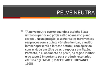 PELVE NEUTRA


 “A pelve neutra ocorre quando a espinha ilíaca
   ântero-superior e o púbis estão no mesmo plano
   coronal. Nesta posição, o sacro realiza movimentos
   recíprocos com a quinta vértebra lombar; a região
   lombar apresenta a lordose natural, com ápice da
   concavidade em L3; e o sacro repousa em flexão.
   Portanto, o alinhamento da pelve, da região lombar
   e do sacro é importante para produzir resultados
   efetivos.” (KENDALL; MACCREARY E PROVANCE
   1995)
 