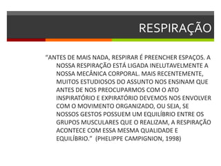 RESPIRAÇÃO

“ANTES DE MAIS NADA, RESPIRAR É PREENCHER ESPAÇOS. A
   NOSSA RESPIRAÇÃO ESTÁ LIGADA INELUTAVELMENTE A
   NOSSA MECÂNICA CORPORAL. MAIS RECENTEMENTE,
   MUITOS ESTUDIOSOS DO ASSUNTO NOS ENSINAM QUE
   ANTES DE NOS PREOCUPARMOS COM O ATO
   INSPIRATÓRIO E EXPIRATÓRIO DEVEMOS NOS ENVOLVER
   COM O MOVIMENTO ORGANIZADO, OU SEJA, SE
   NOSSOS GESTOS POSSUEM UM EQUILÍBRIO ENTRE OS
   GRUPOS MUSCULARES QUE O REALIZAM, A RESPIRAÇÃO
   ACONTECE COM ESSA MESMA QUALIDADE E
   EQUILÍBRIO.” (PHELIPPE CAMPIGNION, 1998)
 