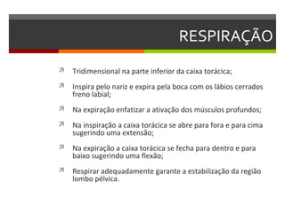 RESPIRAÇÃO
 Tridimensional na parte inferior da caixa torácica;

 Inspira pelo nariz e expira pela boca com os lábios cerrados
    freno labial;
 Na expiração enfatizar a ativação dos músculos profundos;

 Na inspiração a caixa torácica se abre para fora e para cima
    sugerindo uma extensão;
 Na expiração a caixa torácica se fecha para dentro e para
    baixo sugerindo uma flexão;
 Respirar adequadamente garante a estabilização da região
    lombo pélvica.
 