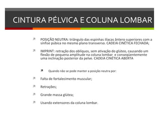 CINTURA PÉLVICA E COLUNA LOMBAR

       POSIÇÃO NEUTRA: triângulo das espinhas ilíacas ântero superiores com a
        sínfise púbica no mesmo plano transverso. CADEIA CINÉTICA FECHADA;

       IMPRINT: retração dos oblíquos, sem ativação do glúteo, causando um
        flexão de pequena amplitude na coluna lombar e conseqüentemente
        uma inclinação posterior da pelve. CADEIA CINÉTICA ABERTA


            Quando não se pode manter a posição neutra por:

       Falta de fortalecimento muscular;

       Retrações;

       Grande massa glútea;

       Usando extensores da coluna lombar.
 